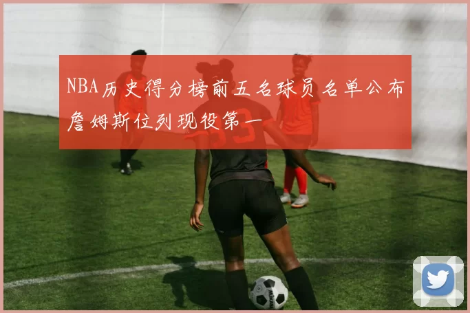 NBA历史得分榜前五名球员名单公布詹姆斯位列现役第一